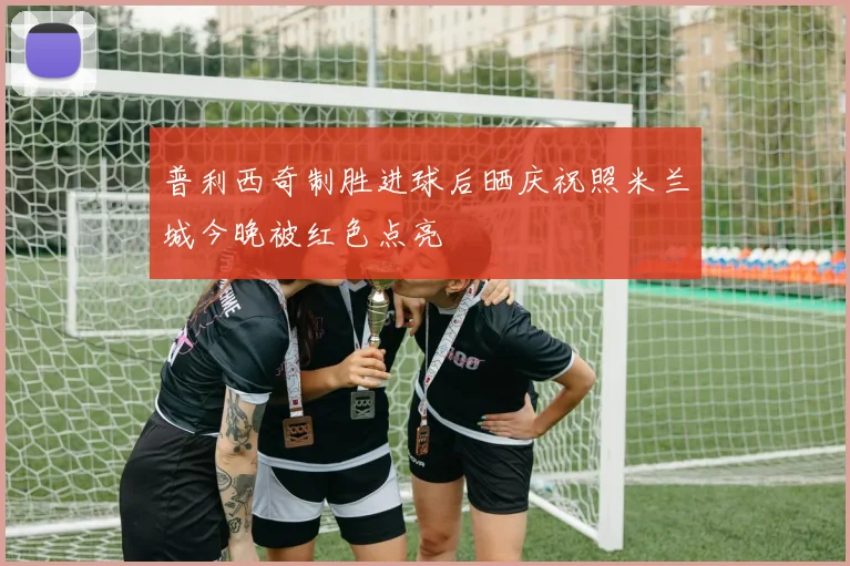 普利西奇制胜进球后晒庆祝照米兰城今晚被红色点亮