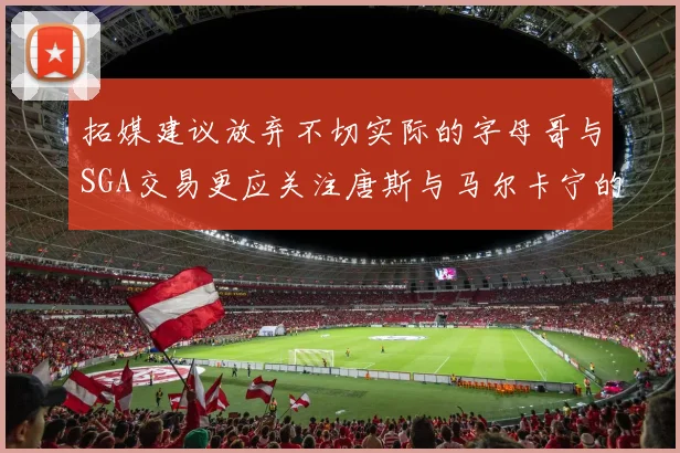 拓媒建议放弃不切实际的字母哥与SGA交易更应关注唐斯与马尔卡宁的潜力
