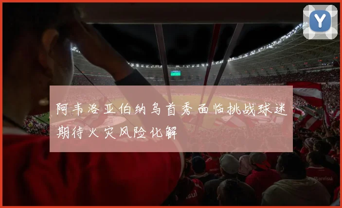 阿韦洛亚伯纳乌首秀面临挑战球迷期待火灾风险化解