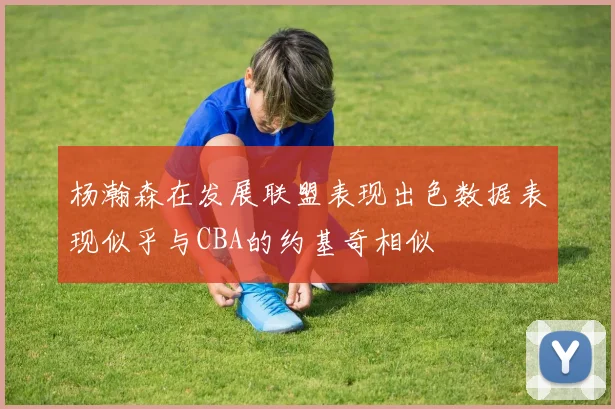 杨瀚森在发展联盟表现出色数据表现似乎与CBA的约基奇相似