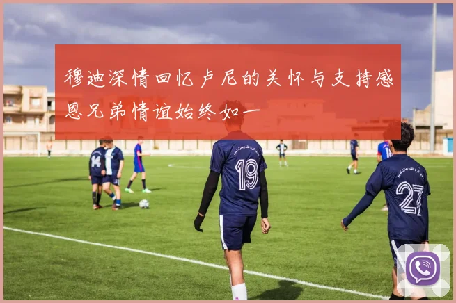 穆迪深情回忆卢尼的关怀与支持感恩兄弟情谊始终如一