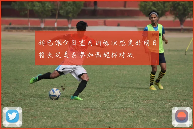 姆巴佩今日室内训练状态良好明日将决定是否参加西超杯对决