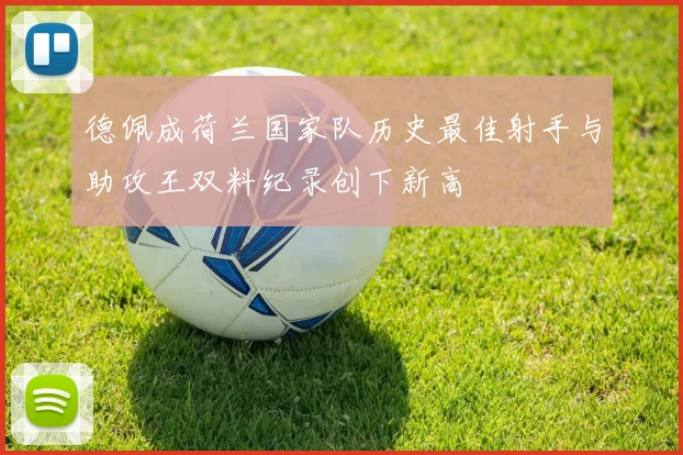 德佩成荷兰国家队历史最佳射手与助攻王双料纪录创下新高