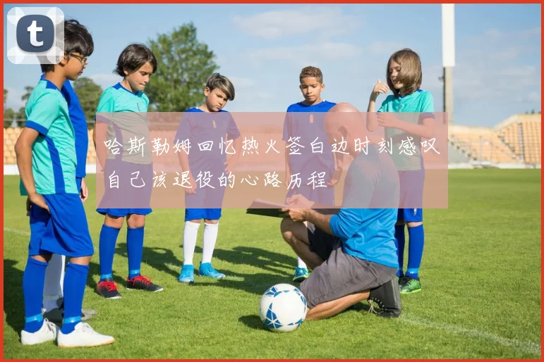 哈斯勒姆回忆热火签白边时刻感叹自己该退役的心路历程