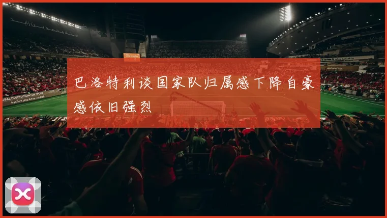 巴洛特利谈国家队归属感下降自豪感依旧强烈
