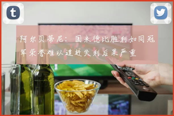 阿尔贝蒂尼：国米德比胜利如同冠军荣誉难以追赶失利后果严重