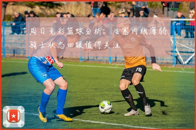周日竞彩篮球分析：活塞内线薄弱骑士状态回暖值得关注