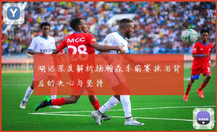 湖记深度解析杨瀚森季前赛抹泪背后的决心与坚持