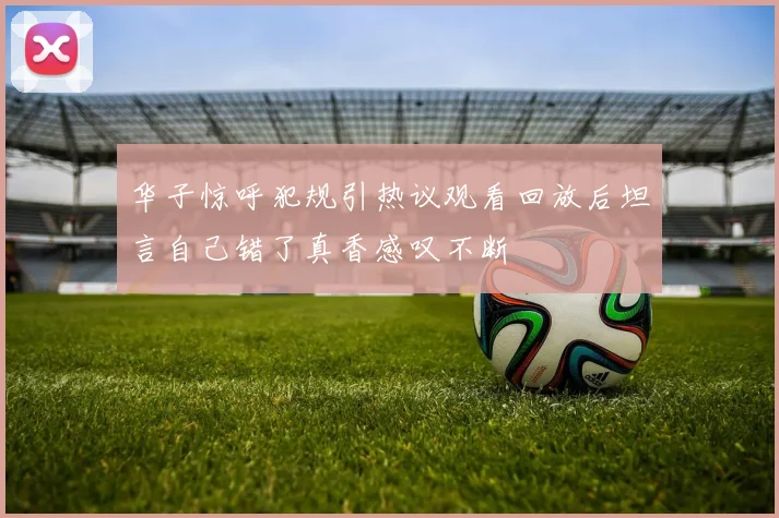 华子惊呼犯规引热议观看回放后坦言自己错了真香感叹不断