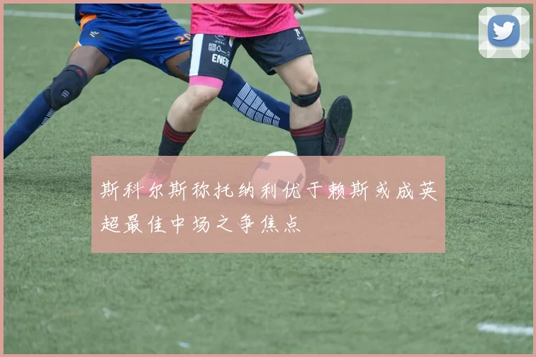 斯科尔斯称托纳利优于赖斯或成英超最佳中场之争焦点