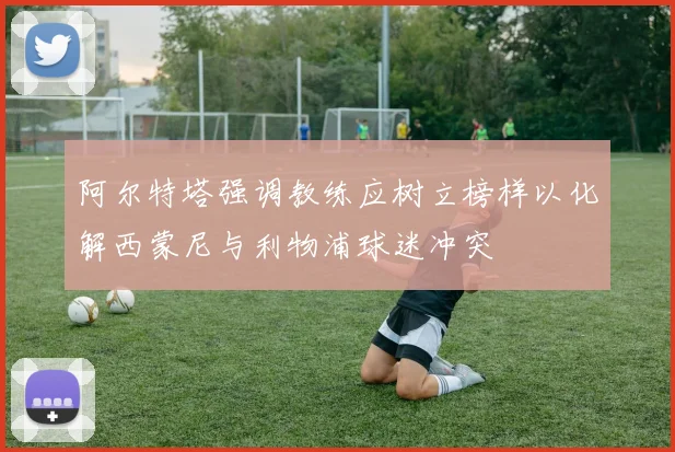 阿尔特塔强调教练应树立榜样以化解西蒙尼与利物浦球迷冲突