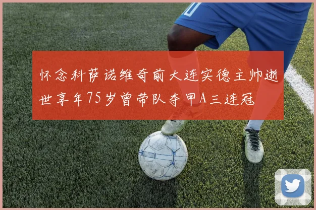 怀念科萨诺维奇前大连实德主帅逝世享年75岁曾带队夺甲A三连冠