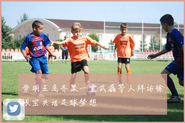 崇明五虎齐聚一堂武磊等人拜访徐根宝共话足球梦想