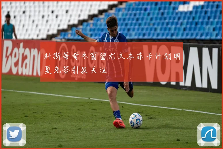 科斯蒂奇冬窗留尤文本菲卡计划明夏免签引发关注