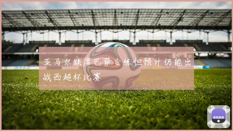 亚马尔缺席巴萨合练但预计仍能出战西超杯比赛