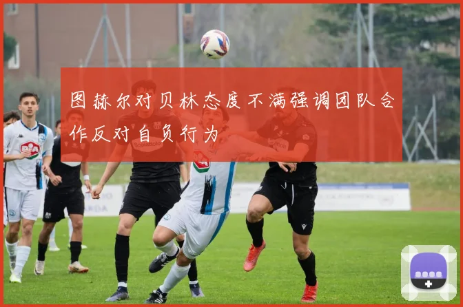 图赫尔对贝林态度不满强调团队合作反对自负行为