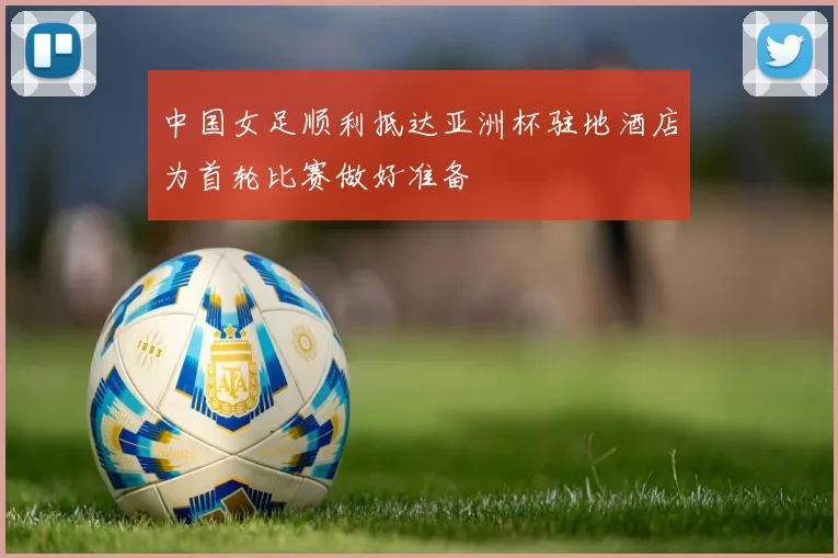 中国女足顺利抵达亚洲杯驻地酒店为首轮比赛做好准备