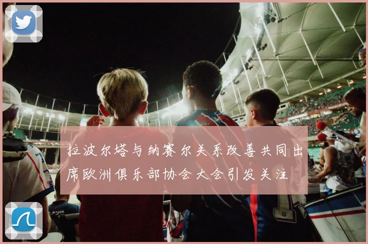 拉波尔塔与纳赛尔关系改善共同出席欧洲俱乐部协会大会引发关注