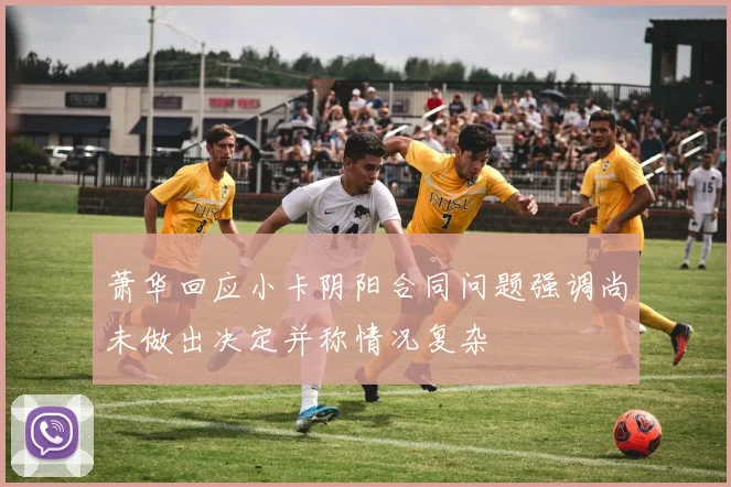 萧华回应小卡阴阳合同问题强调尚未做出决定并称情况复杂