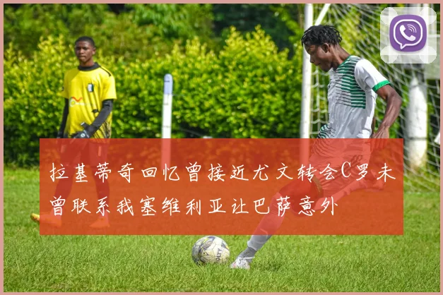 拉基蒂奇回忆曾接近尤文转会C罗未曾联系我塞维利亚让巴萨意外