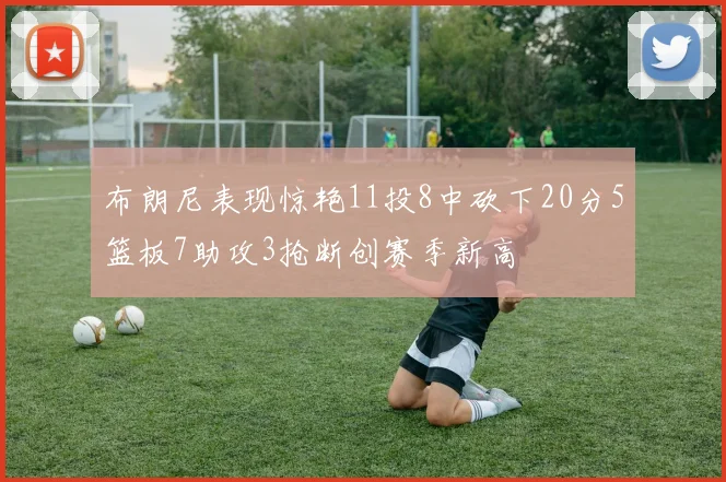 布朗尼表现惊艳11投8中砍下20分5篮板7助攻3抢断创赛季新高