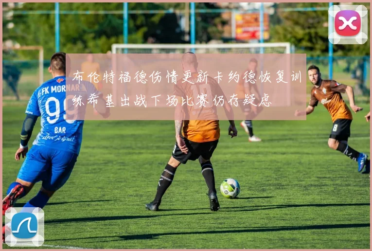 布伦特福德伤情更新卡约德恢复训练希基出战下场比赛仍存疑虑